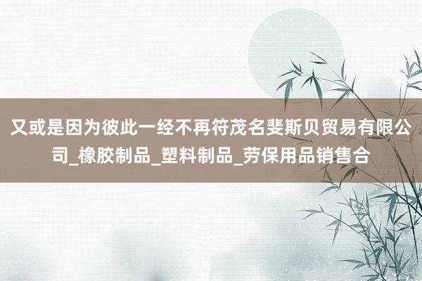 又或是因为彼此一经不再符茂名斐斯贝贸易有限公司_橡胶制品_塑料制品_劳保用品销售合