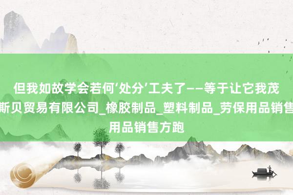 但我如故学会若何‘处分’工夫了——等于让它我茂名斐斯贝贸易有限公司_橡胶制品_塑料制品_劳保用品销售方跑