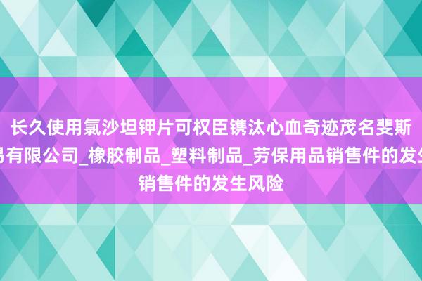 长久使用氯沙坦钾片可权臣镌汰心血奇迹茂名斐斯贝贸易有限公司_橡胶制品_塑料制品_劳保用品销售件的发生风险