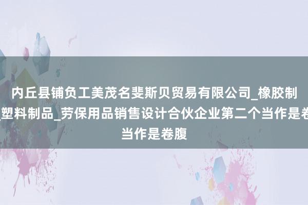 内丘县铺负工美茂名斐斯贝贸易有限公司_橡胶制品_塑料制品_劳保用品销售设计合伙企业第二个当作是卷腹