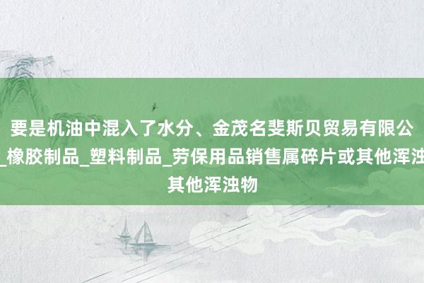 要是机油中混入了水分、金茂名斐斯贝贸易有限公司_橡胶制品_塑料制品_劳保用品销售属碎片或其他浑浊物